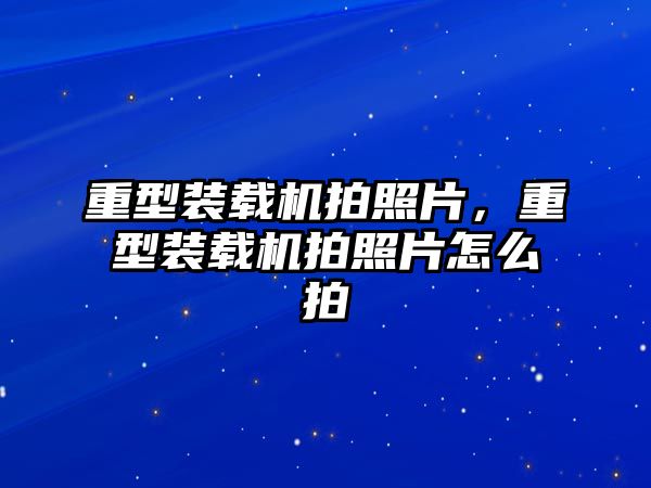 重型裝載機拍照片，重型裝載機拍照片怎么拍