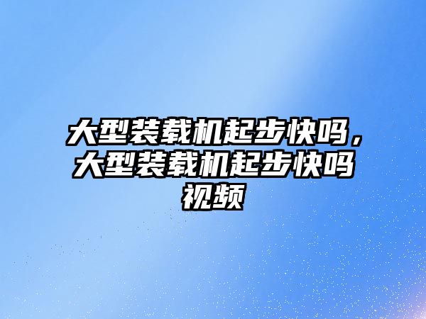 大型裝載機起步快嗎，大型裝載機起步快嗎視頻