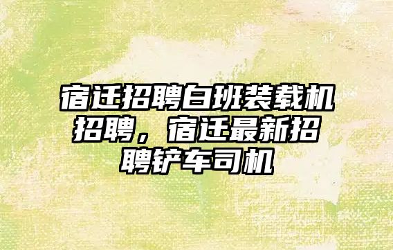 宿遷招聘白班裝載機招聘，宿遷最新招聘鏟車司機