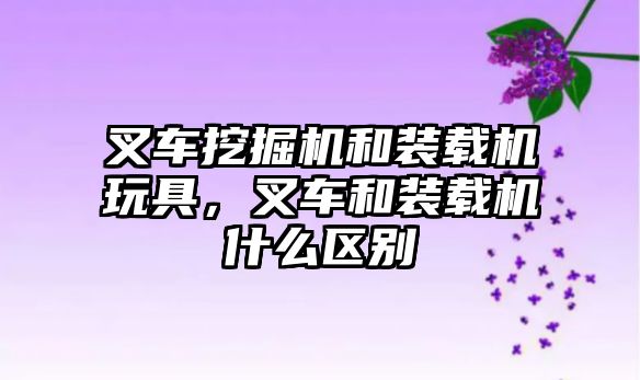 叉車挖掘機和裝載機玩具，叉車和裝載機什么區(qū)別