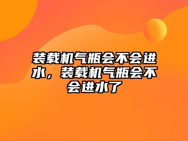 裝載機氣瓶會不會進水，裝載機氣瓶會不會進水了