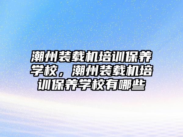 潮州裝載機培訓保養學校，潮州裝載機培訓保養學校有哪些