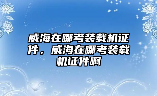 威海在哪考裝載機證件，威海在哪考裝載機證件啊