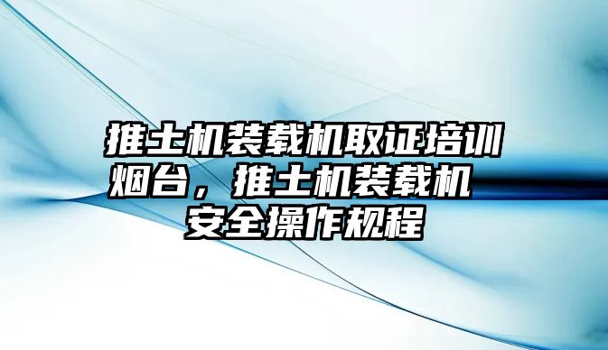 推土機裝載機取證培訓煙臺，推土機裝載機 安全操作規(guī)程