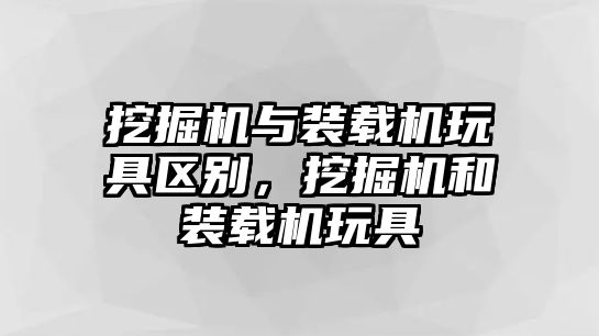 挖掘機與裝載機玩具區別，挖掘機和裝載機玩具