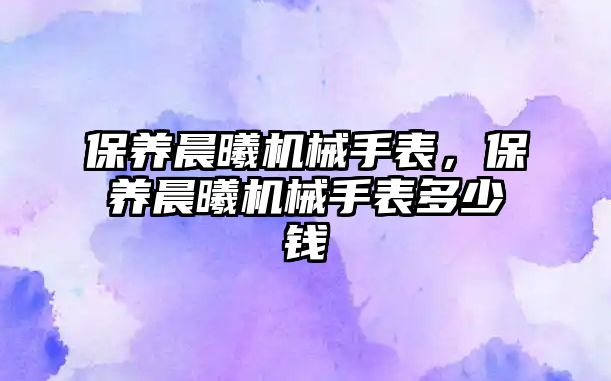 保養晨曦機械手表，保養晨曦機械手表多少錢