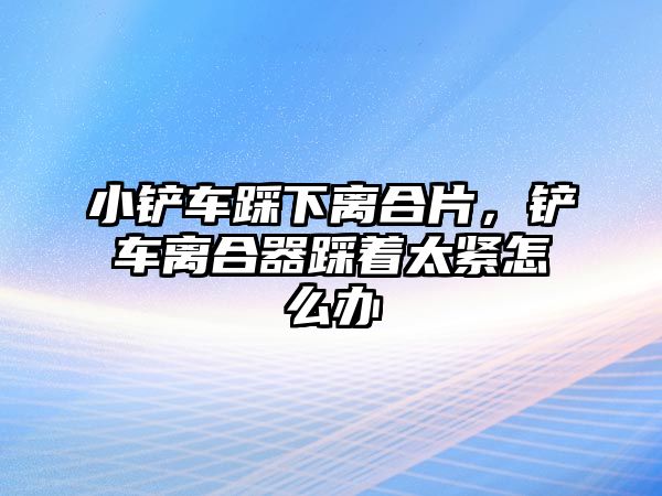 小鏟車踩下離合片，鏟車離合器踩著太緊怎么辦