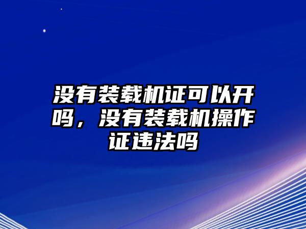 沒有裝載機證可以開嗎，沒有裝載機操作證違法嗎