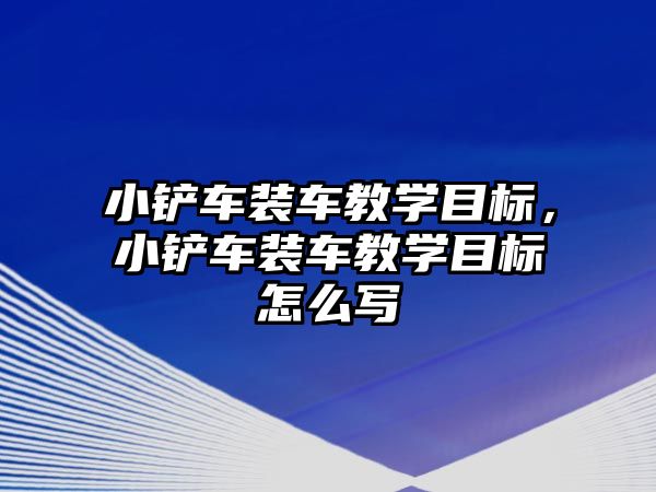 小鏟車裝車教學目標，小鏟車裝車教學目標怎么寫